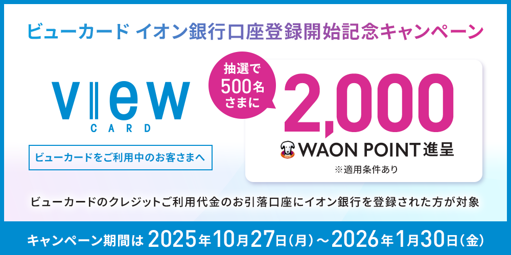 ビューカード イオン銀行口座登録開始記念キャンペーン view CARD ビューカードをご利用中のお客さまへ 抽選で500名さまに2,000 WAON POINT進呈 ※適用条件あり ビューカードのクレジットご利用代金のお引落口座にイオン銀行を登録された方が対象 キャンペーン期間は2025年10月27日(月)~2026年1月30日(金)