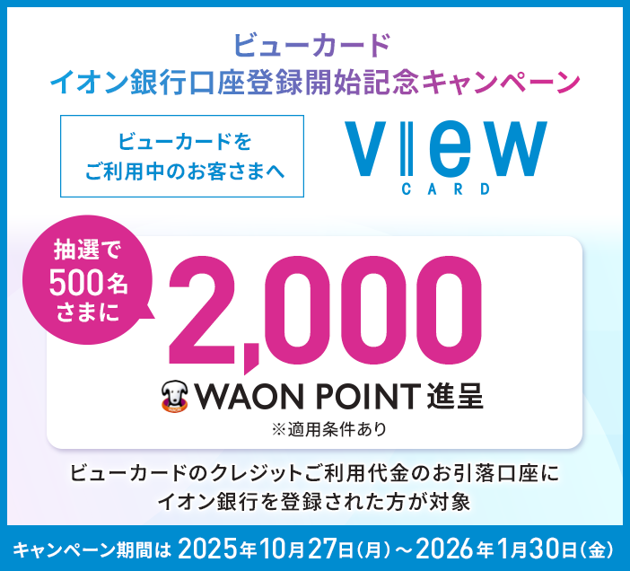 ビューカード イオン銀行口座登録開始記念キャンペーン view CARD ビューカードをご利用中のお客さまへ 抽選で500名さまに2,000 WAON POINT進呈 ※適用条件あり ビューカードのクレジットご利用代金のお引落口座にイオン銀行を登録された方が対象 キャンペーン期間は2025年10月27日(月)~2026年1月30日(金)
