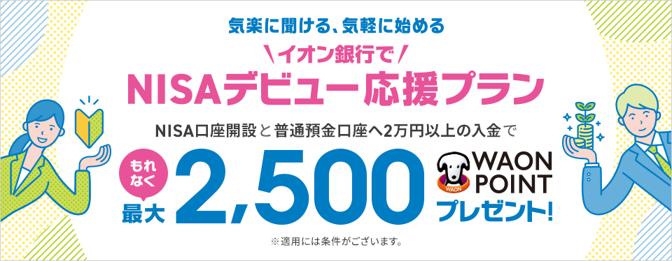 イオン気軽に聞ける、気軽に始める NISAデビュー応援プラン NISA口座開設と普通預金口座へ2万円以上の入金でもれなく最大2,500WAON POINTプレゼント！ ※適用には条件がございます。