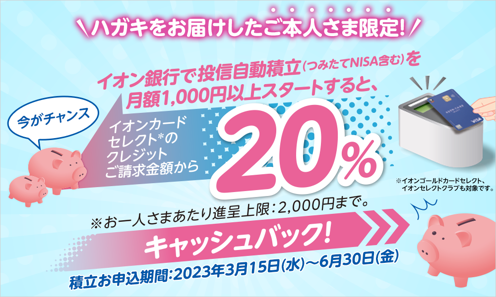 ハガキをお届けしたご本人さま限定！今がチャンスイオン銀行で自動投信積立（つみたてNISAを含む）を月額1,000円以上スタートすると、イオンカードセレクト*のクレジットご請求金額から20%キャッシュバック！※お一人さまあたり進呈上限：2,000円まで。※イオンゴールドカードセレクト、イオンセレクトクラブも対象です。積立お申込期間：2023年3月15日（水）～6月30日（金）