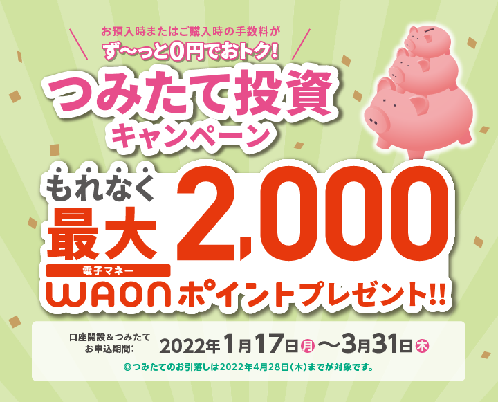お預入時またはご購入時の手数料が、ず~っと0円でおトク! つみたて投資キャンペーン もれなく最大2,000電子マネーWAONポイントプレゼント!! 口座開設&つみたてお申込期間:2022年1月17日(月)~3月31日(木) ※つみたてのお引落しは2022年4月28(木)までが対象です。