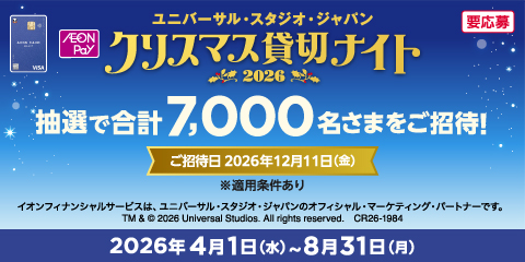 要応募 ユニバーサル・スタジオ・ジャパン クリスマス貸切ナイト 2026 抽選で合計7,000名さまをご招待！ ご招待日 2026年12月11日（金） ※適用条件あり イオンフィナンシャルサービスは、ユニバーサル・スタジオ・ジャパンのオフィシャル・マーケティング・パートナーです。 TM & &copy;2026 Universal Studios All rights reserved. CR26-1984 2026年4月1日（水）～8月31日（月）