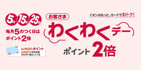 イオンはもっと、カードでおトク！ 5日15日25日 毎月5のつく日はポイント2倍！ お客さまわくわくデーポイント2倍 WAONポイント：WAONご利用金額200円（税込）につき