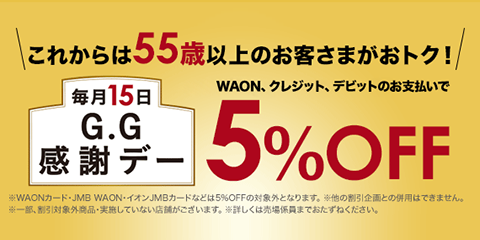 これからは55歳以上のお客さまがおトク！ 毎月15日 G.G感謝デー WAON、クレジット、デビットのお支払いで5%OFF ※WAONカード・JMB WAON・イオン JMBカードなどは5％OFFの対象外となります。 ※ほかの割引企画との併用はできません。 ※一部、割引対象外商品・実施していない店舗がございます。 ※詳しくは売場係員までおたずねください。