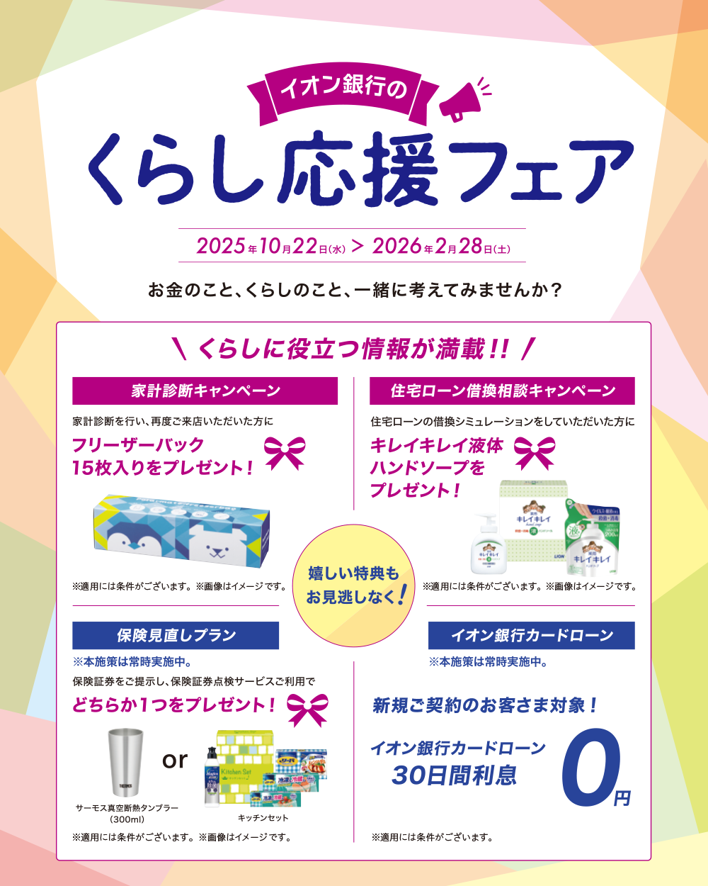 イオン銀行の暮らし応援フェア 2025年10月22日（水）＞2026年2月28日（土） お金のこと、くらしのこと、一緒に考えてみませんか？ ＼くらしに役立つ情報が満載！！／ うれしい特典もお見逃しなく！ 家計診断キャンペーン 家計診断を行い、再度ご来店いただいた方にフリーザーバック15枚入りをプレゼント！ 住宅ローン借換相談キャンペーン 住宅ローンの借換シミュレーションをしていただいた方にキレイキレイ液体ハンドソープをプレゼント！ ※適用には条件がございます。 ※画像はイメージです。 保険見直しプラン ※本施策は常時実施中。 保険証券をご提示し、保険証券点検サービスご利用でどちらか1つをプレゼント！ サーモス真空断熱タンブラー（300ml） or キッチンセット ※適用には条件がございます。 ※画像はイメージです。 イオン銀行カードローン ※本施策は常時実施中。新規ご契約のお客さま対象！ イオン銀行カードローン30日間利息 0円 ※適用には条件がございます。