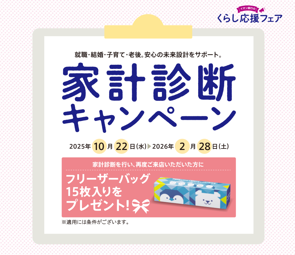 就職・結婚・子育て・老後。安心の未来設計をサポート。 家計診断キャンペーン 2025年10月22日（水）▶2026年2月28日（土） 家計診断を行い、再度ご来店いただいた方にフリーザーパック15枚入りをプレゼント！  ※適用には条件がございます。