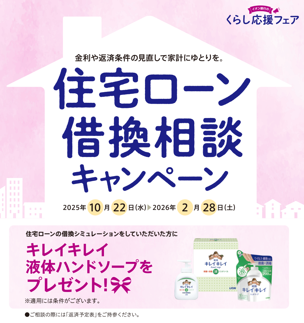 イオン銀行のくらし応援フェア 金利や返済条件の見直しで家計にゆとりを。 住宅ローン借換相談キャンペーン 2025年10月22日（水）▶2026年2月28日（土） 住宅ローンの借換シミュレーションをしていただいた方にキレイキレイ液体ハンドソープをプレゼント ※適用には条件がございます。 ●ご相談の際には「返済予定表」をご持参ください。