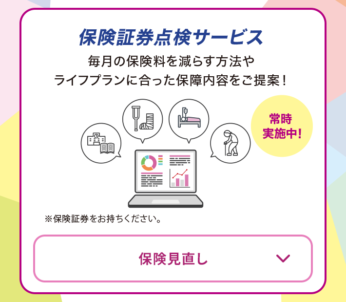 保険証券点検サービス 毎月の保険料を減らす方法やライフプランに合った保障内容をご提案！ 常時実施中！ ※保険証券をお持ちください。