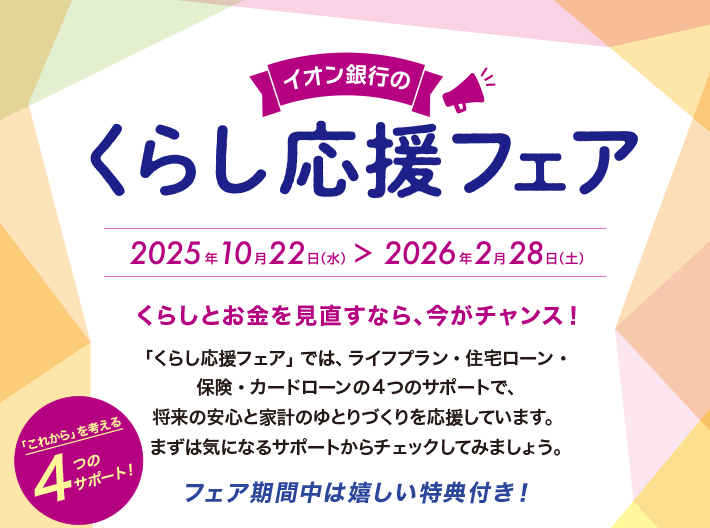 イオン銀行のくらし応援フェア 2025年10月22日（水）＞2026年2月28日（土） くらしとお金を見直すなら、今がチャンス！ 「くらし応援フェア」では、ライフプラン・住宅ローン・保険・カードローンの4つのサポートで、将来の安心と家計のゆとりづくりを応援しています。まずは気になるサポートからチェックしてみましょう。 フェア期間中は嬉しい特典付き！ 「これから」を考える4つのサポート！