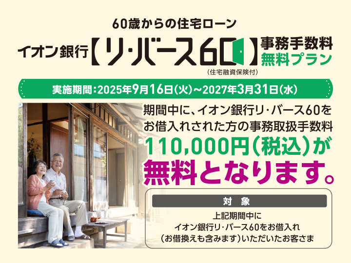 60歳からの住宅ローン イオン銀行【リ・バース60】（住宅融資保険付）事務手数料無料プラン 実施期間:2025年9月16日（火）～2027年3月31日（水） 期間中に、イオン銀行リ・バース60をお借入れされた方の事務取扱手数料110,000円（税込）が無料となります。 対象 上記期間中にイオン銀行リ・バース60をお借入れ（お借換えも含みます）いただいたお客さま