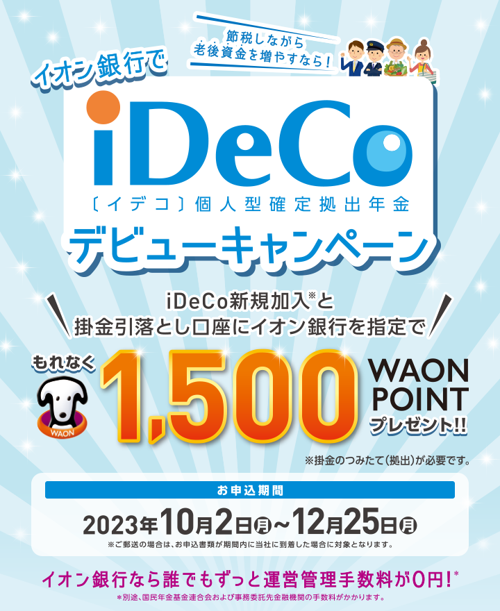 節約しながら老後資金を増やすなら! イオン銀行でiDeCo[イデコ]個人型確定拠出デビューキャンペーン \iDeCo新規加入※と掛金引落とし口座にイオン銀行を指定で/もれなく1,500WAON POINTプレゼント!! ※掛金のつみたて（拠出）が必要です。 お申込期間 2023年10月2日月~12月25日月※ご郵送の場合は、お申込書類が期間内に当社に到着した場合に対象となります。 イオン銀行なら誰でもずっと運営管理手数料が0円!※ ※別途、国民年金基金連合会および事務委託先金融機関手数料がかかります。