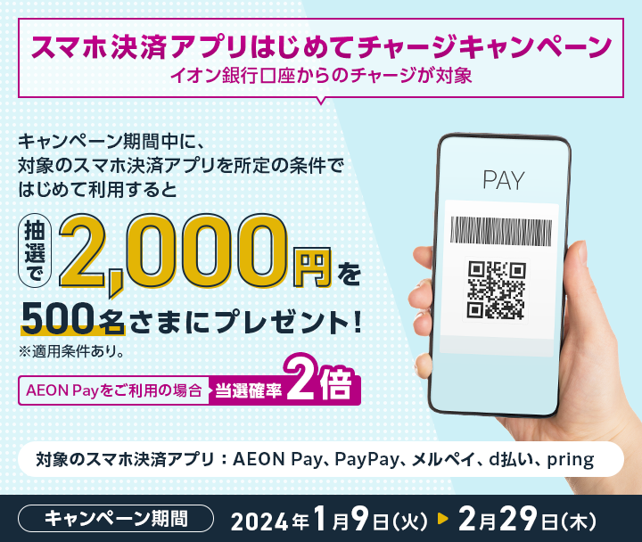スマホ決済アプリはじめてチャージキャンペーン イオン銀行口座からのチャージが対象 キャンペーン期間中に、対象のスマホ決済アプリを所定の条件ではじめて利用すると抽選で2,000円を500名様さまにプレゼント！ ※適用条件あり。 AEON Payをご利用の場合当選確率2倍 対象のスマホ決済アプリ：AEON Pay、PayPay、メルペイ、d払い、pring キャンペーン期間2024年1月9日（火）→2月29日（木）