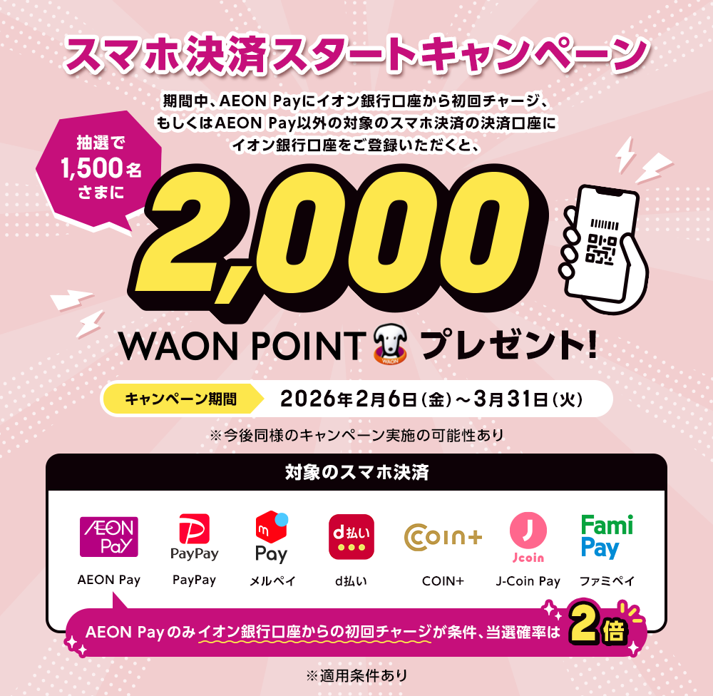 スマホ決済スタートキャンペーン 期間中、AEON Payにイオン銀行口座から初回チャージ、もしくはAEON Pay以外の対象のスマホ決済の決済口座にイオン銀行口座をご登録いただくと、抽選で1,500名さまに2,000WAON POINTプレゼント！ キャンペーン期間 2026年2月6日（金）～3月31日（火）※今後同様のキャンペーン実施の可能性あり 対象のスマホ決済 AEON Pay PayPay メルペイ d払い COIN+ J-Coin Pay ファミペイ AEON Payのみイオン銀行口座からの初回チャージが条件、当選確率は2倍 ※適用条件あり