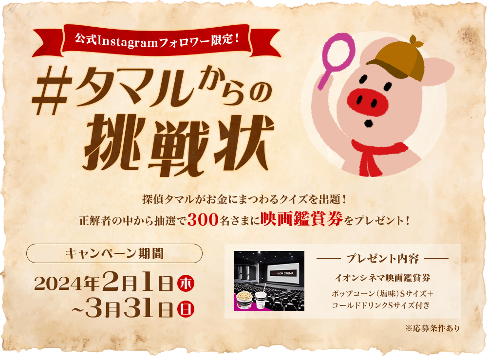 公式Instagramフォロワー限定！タマルからの挑戦状 探偵タマルがお金にまつわるクイズを出題！正解者の中から抽選で300名さまに映画鑑賞券をプレゼント！ キャンペーン期間2024年2月1日木曜日から3月31日日曜日まで プレゼント内容 イオンシネマ映画鑑賞券 ポップコーン塩味Sサイズ＋コールドドリンクSサイズ付き ※応募条件あり