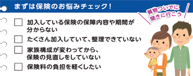 まずは保険のお悩みチェック！ 買い物ついでに聞きにいこう 加入している保険の保障内容や期間がわからない たくさん加入していて、整理できていない 家族構成が変わってから、保険の見直しをしていない 保険料の負担を軽くしたい