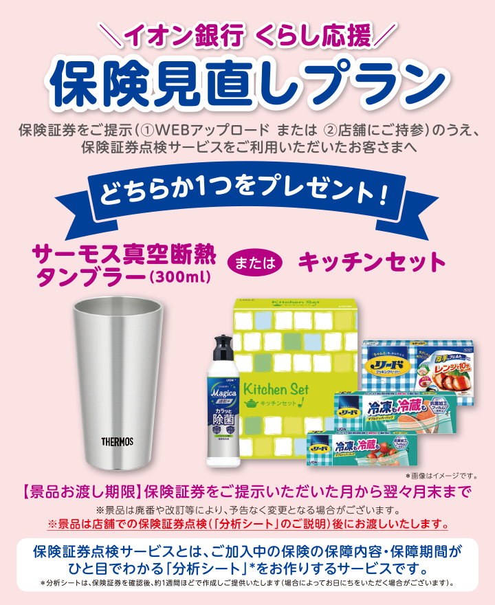＼イオン銀行くらし応援／ 保険見直しプラン 保険証券をご提示（①WEBアップロード または ②店舗にご持参）のうえ、保険証券点検サービスをご利用いただいたお客さまへ どちらか1つをプレゼント！ サーモス真空断熱タンブラー（300ml）またはキッチンセット ＊画像はイメージです 【景品お渡し期限】保険証券をご提示いただいた月から翌々月末まで ※景品は廃番や改訂等により、予告なく変更となる場合がございます。 ※景品は店舗での保険証券点検（「分析シート」のご説明）後にお渡しいたします。 保険証券点検サービスとは、ご加入中の保険の保障内容・保障期間がひと目でわかる「分析シート」*をお作りするサービスです。＊分析シートは、保険証券を確認後、約1週間ほどで作成しご提供いたします（場合によってお日にちをいただく場合がございます）。
