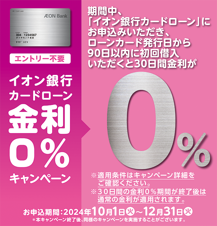 エントリー不要 イオン銀行カードローン金利0％キャンペーン 期間中、「イオン銀行カードローン」にお申込みいただき、ローンカード発行日から90日以内に初回借入いただくと30日間金利が0％ ※適用条件はキャンペーン詳細をご確認ください。 ※30日間の金利0％期間が終了後は通常の金利が適用されます。 お申込期間：2024年10月1日（火）～12月31日（火） ※本キャンペーン終了後、同様のキャンペーンを実施することがございます。