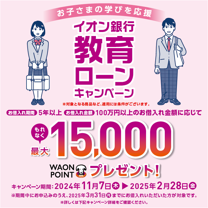 お子さまの学びを応援 イオン銀行教育ローンキャンペーン ※対象となる商品など、適用には条件がございます。 お借入れ期間5年以上お借入れ金額100万円以上のお借入れ金額に応じてもれなく最大15,000WAON POINTプレゼント! キャンペーン期間:2024年11月7日木▶2025年2月28日金 ※期間中にお申込みのうえ、2025年3月31日月までにお借入れいただいた方が対象です。 ※詳しくはキャンペーン詳細をご確認ください