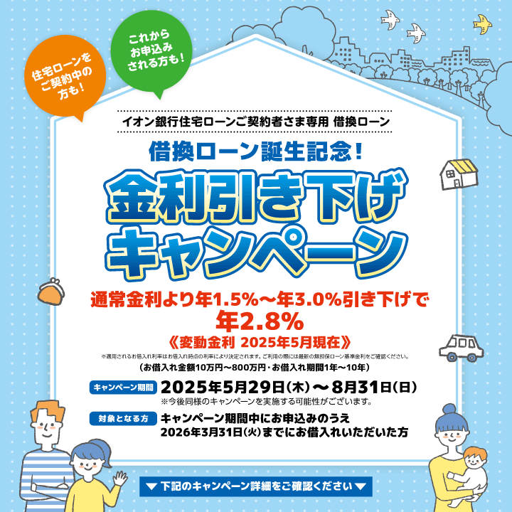 住宅ローンをご契約中の方も!これからお申込みされる方も! イオン銀行住宅ローンご契約者さま専用 借換ローン 借換ローン誕生記念! 金利引き下げキャンペーン ※適用されるお借入れ利率はお借入れ時点の利率により決定されます。ご利用の際には最新の無担保ローン基準金利をご確認ください。 （お借入れ金額10万円～800万円・お借入れ期間1年～10年） キャンペーン期間：2025年5月29日（木）～8月31日（日）※今後同様のキャンペーンを実施する可能性がございます。 対象となる方：キャンペーン期間中にお申込みのうえ 2026年3月31日（火）までにお借入れいただいた方 下記のキャンペーン詳細をご確認ください