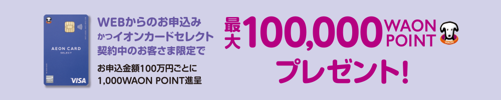 WEBからのお申込みかつイオンカードセレクト契約中のお客さま限定でお申込金額100万円ごとに1,000WAON POINT進呈 最大100,000WAON POINTプレゼント！