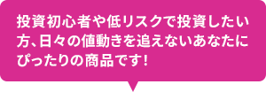 投資初心者や低リスクで投資をしたい方、日々の値動きを追えないあなたにぴったりの商品です！