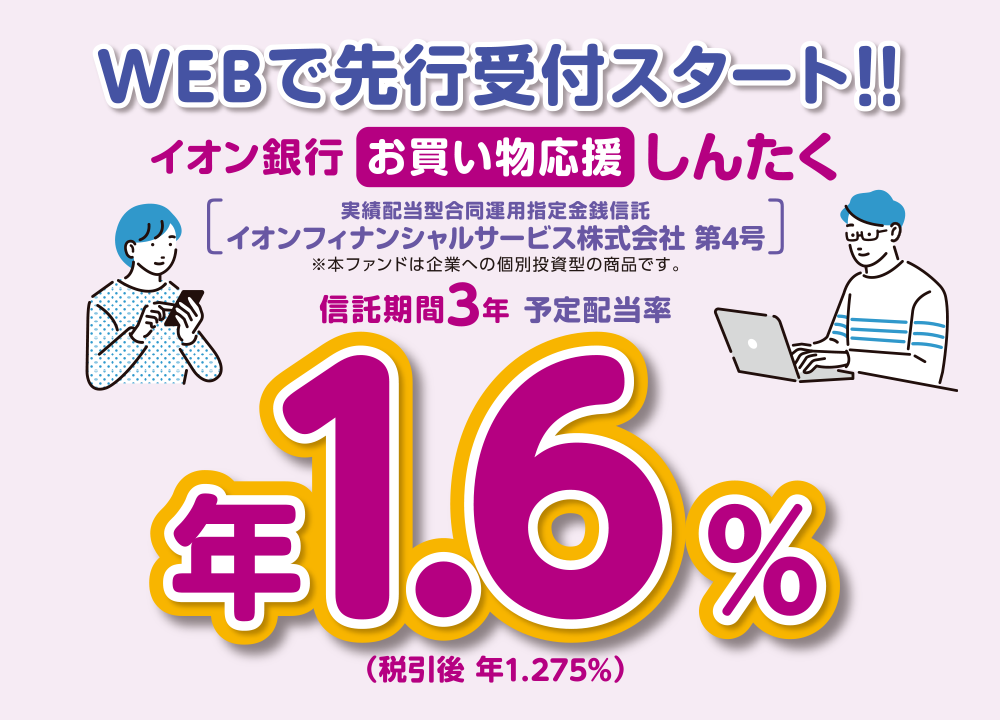 WEBで先行受付スタート！！ イオン銀行  お買い物応援しんたく 実績配当型合同運用指定金銭信託 イオンフィナンシャルサービス株式会社 第4号 ※本ファンドは企業への個別投資型の商品です。 信託期間3年 予定配当率 年1.6％（税引後 年1.275％）
