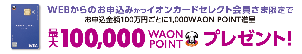 WEBからのお申込みかつイオンカードセレクト会員さま限定でお申込金額100万円ごとに1,000WAON POINT進呈 最大100,000WAON POINTプレゼント!