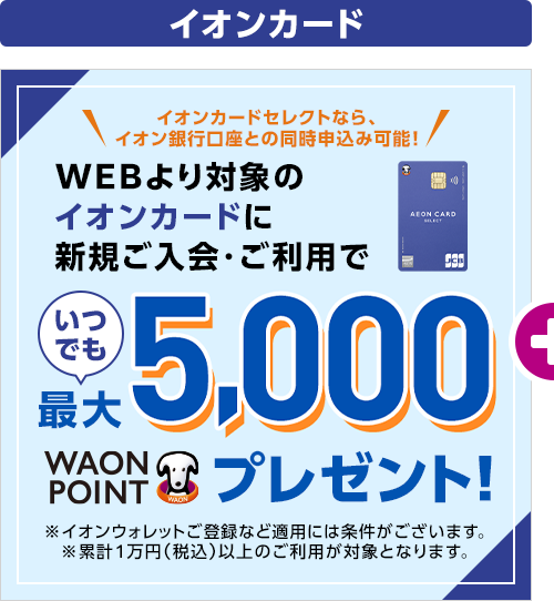 イオンカードセレクトなら、イオン銀行口座との同時申込み可能! WEBより対象のイオンカードに新規ご入会・ご利用でいつでも最大5,000WAON POINTプレゼント! ※イオンウォレットご登録など適用には条件がございます。 ※累計1万円（税込）以上のご利用が対象となります。