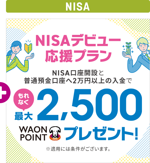 NISAデビュー応援プラン NISA口座開設と普通預金口座へ2万円以上の入金でもれなく最大2,500WAON POINTプレゼント! ※適用には条件がございます。