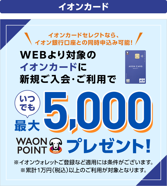 イオンカードセレクトなら、イオン銀行口座との同時申込み可能! WEBより対象のイオンカードに新規ご入会・ご利用でいつでも最大5,000WAON POINTプレゼント! ※イオンウォレットご登録など適用条件がございます。 ※累計1万円（税込）以上のご利用が対象となります。
