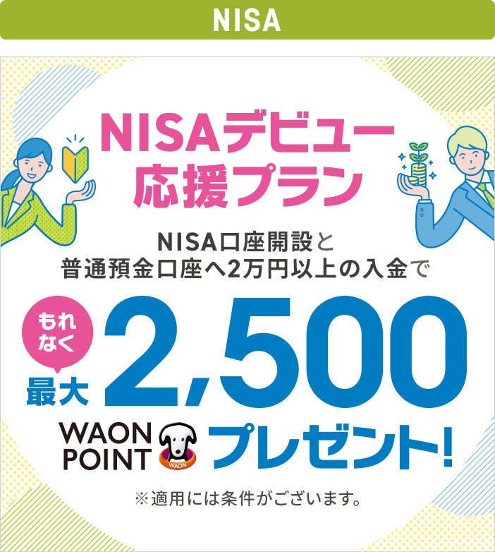 NISAデビュー応援プラン NISA口座開設と普通預金口座へ2万円以上の入金でもれなく最大2,500WAON POINTプレゼント! ※適用には条件がございます。
