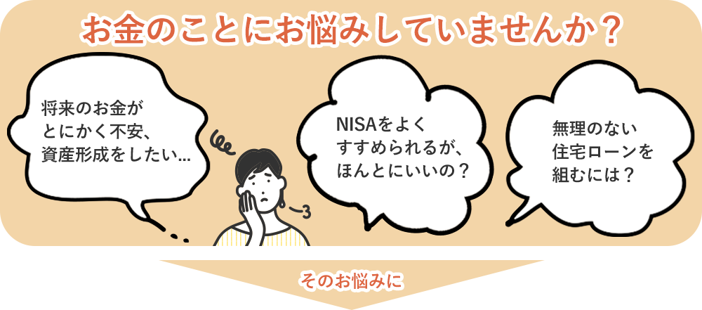 お金のことにお悩みしていませんか？ 将来のお金がとにかく不安、資産形成をしたい… NISAをよくすすめられるが、ほんとにいいの？ 無理のない住宅ローンを組むには？ そのお悩みに