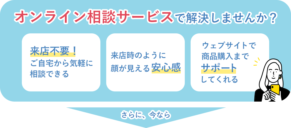オンライン相談サービスで解決しませんか？ 来店不要！ご自宅から気軽に相談できる 来店時のように顔が見える安心感 ウェブサイトで商品購入までサポートしてくれる さらに、今なら