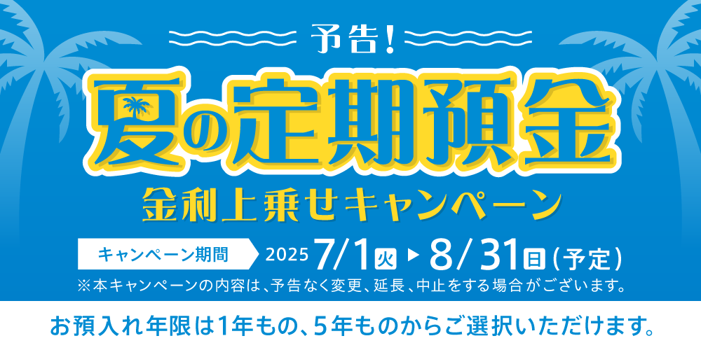予告！夏の定期預金金利上乗せキャンペーン キャンペーン期間2025 7/1（火）～8/31（日）（予定）※本キャンペーンの内容は、予告もなく変更、延長、中止をする場合がございます。お預入れ年限は1年もの、5年ものからご選択いただけます。