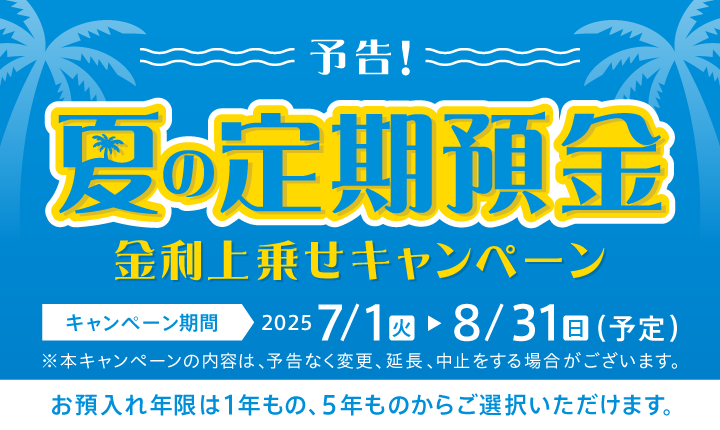 予告！夏の定期預金金利上乗せキャンペーン キャンペーン期間2025 7/1（火）～8/31（日）（予定）※本キャンペーンの内容は、予告もなく変更、延長、中止をする場合がございます。お預入れ年限は1年もの、5年ものからご選択いただけます。