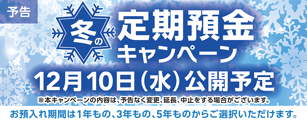 予告 冬の定期預金キャンペーン 近日中に公開予定 ※本キャンペーンの内容は、予告なく変更、延長、中止をする場合がございます。 お預入れ期間は1年もの、3年もの、5年ものからご選択いただけます。