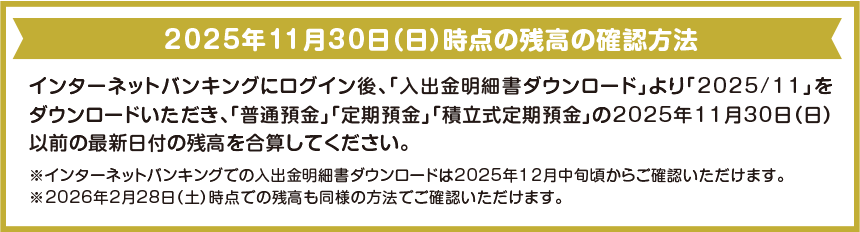 2025年11月30日（日）時点の残高の確認方法 インターネットバンキングにログイン後、「入出金明細書ダウンロード」より「2025/11」をダウンロードいただき、「普通預金」「定期預金」「積立式定期預金」の2025年11月30日（日）以前の最新日付の残高を合算してください。※インターネットバンキングでの入出金明細書ダウンロードは2025年12月中旬頃からご確認いただけます。※2026年2月28日（土）時点での残高も同様の方法でご確認いただけます。