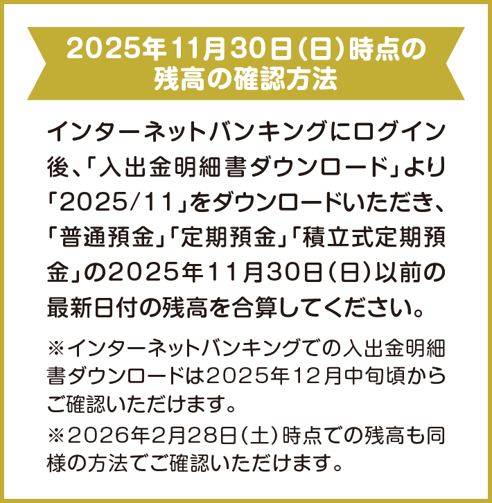 2025年11月30日（日）時点の残高の確認方法 インターネットバンキングにログイン後、「入出金明細書ダウンロード」より「2025/11」をダウンロードいただき、「普通預金」「定期預金」「積立式定期預金」の2025年11月30日（日）以前の最新日付の残高を合算してください。※インターネットバンキングでの入出金明細書ダウンロードは2025年12月中旬頃からご確認いただけます。※2026年2月28日（土）時点での残高も同様の方法でご確認いただけます。