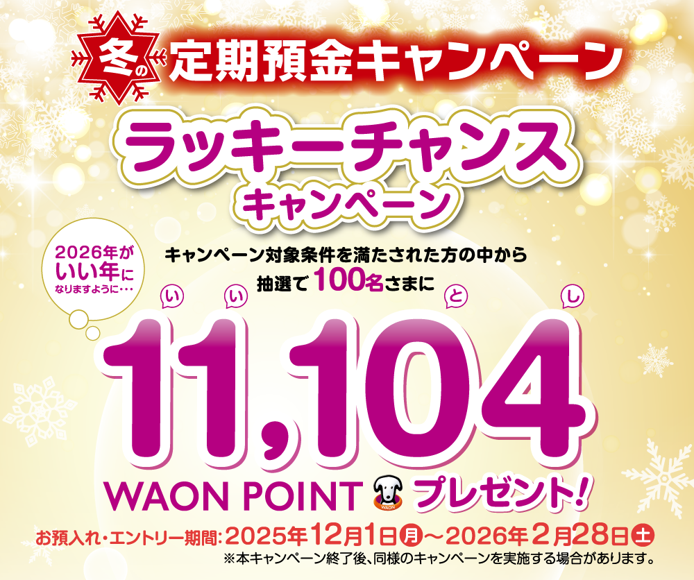 冬の定期預金キャンペーン ラッキーチャンスキャンペーン キャンペーン対象条件を満たされた方の中から抽選で100名さまに 2026年がいい年になりますように・・・ 11,104WAON POINTプレゼント！ お預入れ・エントリー期間：2025年12月1日月～2026年2月28日土 ※本キャンペーン終了後、同様のキャンペーンを実施する場合があります。