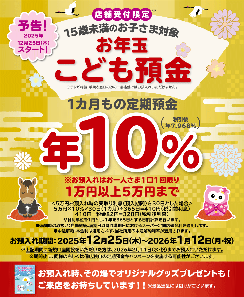 予告！ 2025年12月25日（木）スタート！ 店舗受付限定※ 15歳未満のお子さま対象 お年玉こども預金 ※テレビ相談・手続き窓口のみの一部店舗ではお預入れいただけません。 1カ月もの定期預金 年10％（税引後 年7.968％） ※お預入れはお一人さま1口1回限り1万円以上5万円まで ＜5万円お預入れ時の受取り利息（預入期間）を30日とした場合＞ 5万円×10％×30日（1カ月）÷365日＝410円（税引前利息） 410円－税金82円＝328円（税引後利息） ◎付利単位を1円とし、1年を365日とする日割計算を行います。 ●満期時の取扱い：自動継続。満期日以降は満期日におけるスーパー定期店頭金利を適用します。 ●中途解約：本金利は適用されず、当社所定の中途解約利率が適用されます。 お預入れ期間：2025年12月25日（木）～2026年1月12日（月・祝） ※上記期間に新規口座開設をいただいた方は、2026年2月11日（水・祝）までお預入れいただけます。 ※期間後に、同様のもしくは個店独自の定期預金キャンペーンを実施する可能性がございます。 お預入れ時、その場でオリジナルグッズプレゼントも！ご来店をお待ちしています！！※景品進呈には限りがあります。