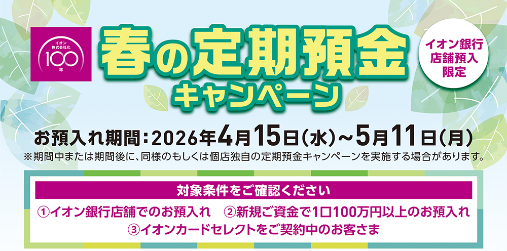 イオン株式会社化100年 春の定期預金キャンペーン イオン銀行店舗預入限定 お預入れ期間：2026年4月15日（水）～5月11日（月）※期間中または期間後に、同様のもしくは個店独自の定期預金キャンペーンを実施する場合があります。 対象条件をご確認ください ①イオン銀行店舗でのお預入れ ②新規ご資金で1口100万円以上のお預入れ ③イオンカードセレクトをご契約中のお客さま ※適用条件あり