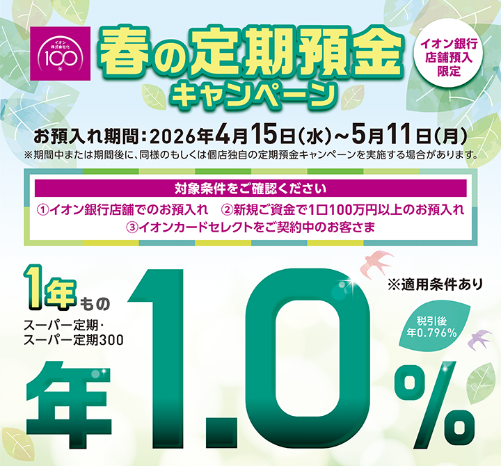 イオン株式会社化100年 春の定期預金キャンペーン イオン銀行店舗預入限定 お預入れ期間：2026年4月15日（水）～5月11日（月）※期間中または期間後に、同様のもしくは個店独自の定期預金キャンペーンを実施する場合があります。 対象条件をご確認ください ①イオン銀行店舗でのお預入れ ②新規ご資金で1口100万円以上のお預入れ ③イオンカードセレクトをご契約中のお客さま ※適用条件あり