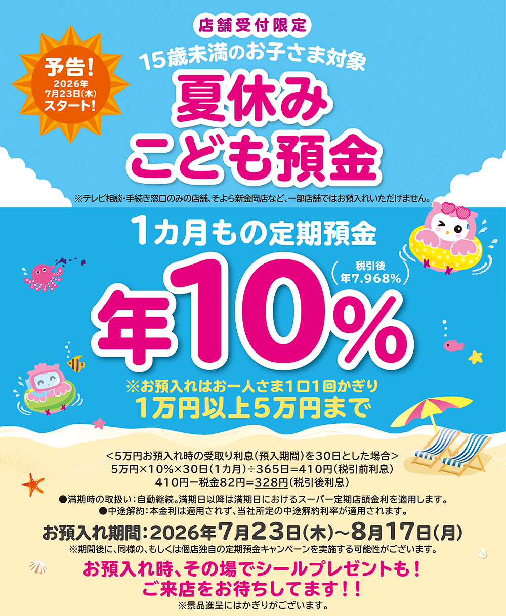 予告!2026年7月23日(木)スタート!店舗受付限定 15歳未満のお子さま対象 夏休みこども預金 ※テレビ相談・手続き窓口のみの店舗、そよら新金岡店など、一部店舗ではお預入れいただけません。●満期時の取扱い:自動継続。満期日以降は満期日におけるスーパー定期店頭金利を適用します。●中途解約:本金利は適用されず、当社所定の中途解約利率が適用されます。お預入れ期間:2026年7月23日(木)~8月17日(月)※期間後に、同様の、もしくは個店独自の定期預金キャンペーンを実施する可能性がございます。お預入れ時、その場でシールプレゼントも!ご来店をお待ちしてます!!※景品進呈にはかぎりがございます。