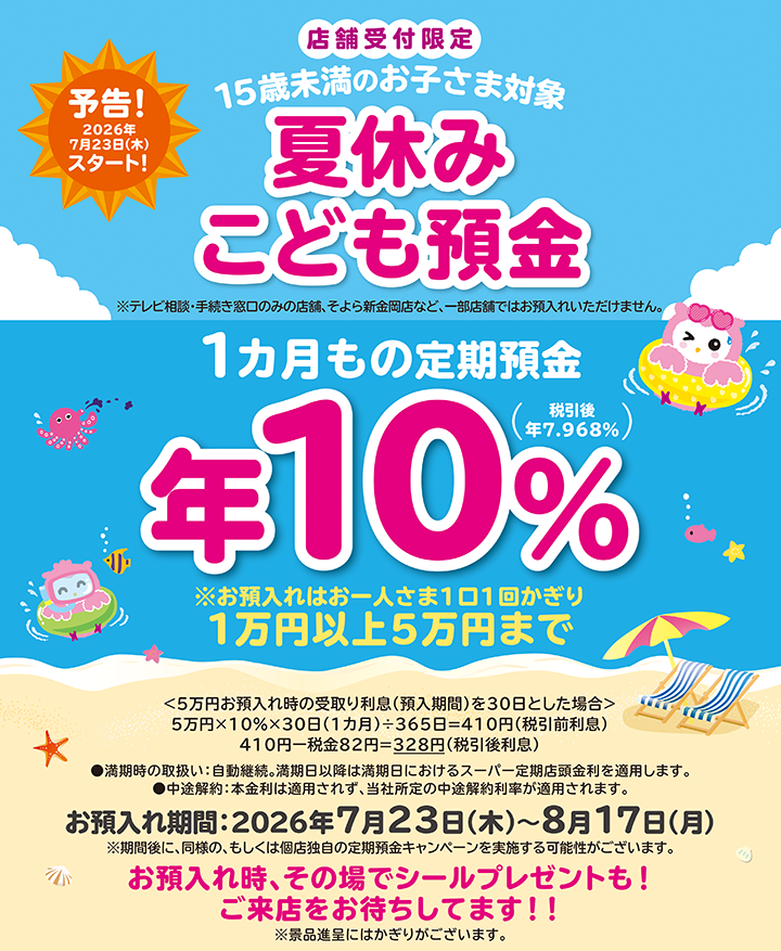 予告!2026年7月23日(木)スタート!店舗受付限定 15歳未満のお子さま対象 夏休みこども預金 ※テレビ相談・手続き窓口のみの店舗、そよら新金岡店など、一部店舗ではお預入れいただけません。●満期時の取扱い:自動継続。満期日以降は満期日におけるスーパー定期店頭金利を適用します。●中途解約:本金利は適用されず、当社所定の中途解約利率が適用されます。お預入れ期間:2026年7月23日(木)~8月17日(月)※期間後に、同様の、もしくは個店独自の定期預金キャンペーンを実施する可能性がございます。お預入れ時、その場でシールプレゼントも!ご来店をお待ちしてます!!※景品進呈にはかぎりがございます。