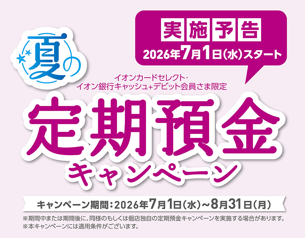 実施予告 2026年7月1日（水）スタート イオンカードセレクト・イオン銀行キャッシュ＋デビット会員さま限定 夏の定期預金キャンペーン キャンペーン期間：2026年7月1日（水）～8月31日（月）※期間中または期間後に、同様のもしくは個店独自の定期預金キャンペーンを実施する場合があります。※本キャンペーンには適用条件がございます。