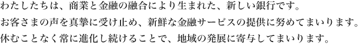 わたしたちは、商業と金融の融合により生まれた、新しい銀行です。お客さまの声を真摯に受け止め、新鮮な金融サービスの提供に努めてまいります。休むことなく常に進化し続けることで、地域の発展に寄与してまいります。