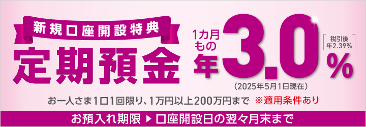 店舗お預入れ限定！新規口座開設特典 定期預金 お一人さま1口1回限り、1万円以上200万円まで ※適用条件あり お預入れ期限：口座開設日の翌々月末まで