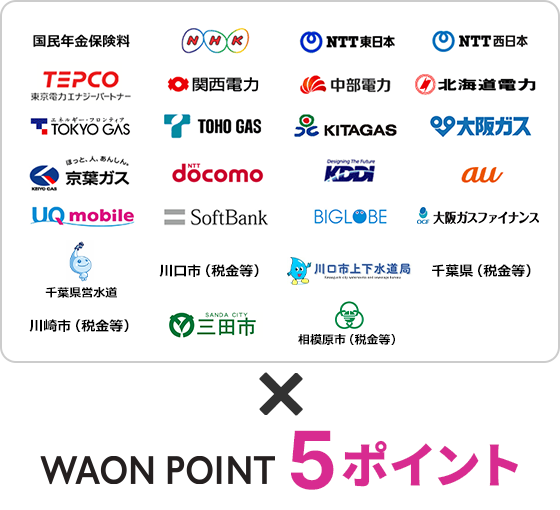 国民年金保険料、NHK、NTT東日本、NTT西日本、TEPCO、関西電力、中部電力、北海道電力、TOKYO GAS、TOHO GAS、KITAGAS、大阪ガス、京葉ガス、NTT docomo、KDDI、au、UQ mobile、SoftBank、BIGLOBE。×電子マネーWAONポイント5ポイント