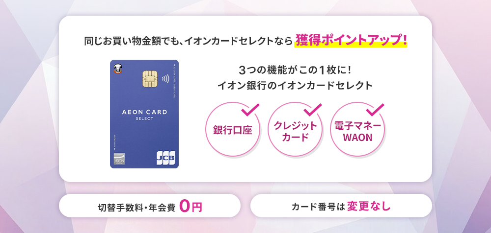 同じお買い物金額でも、イオンカードセレクトなら獲得ポイントアップ！ 3つの機能がこの1枚に！イオン銀行のイオンカードセレクト 銀行口座 クレジットカード 電子マネーWAON 切替手数料・年会費0円 カード番号は変更なし