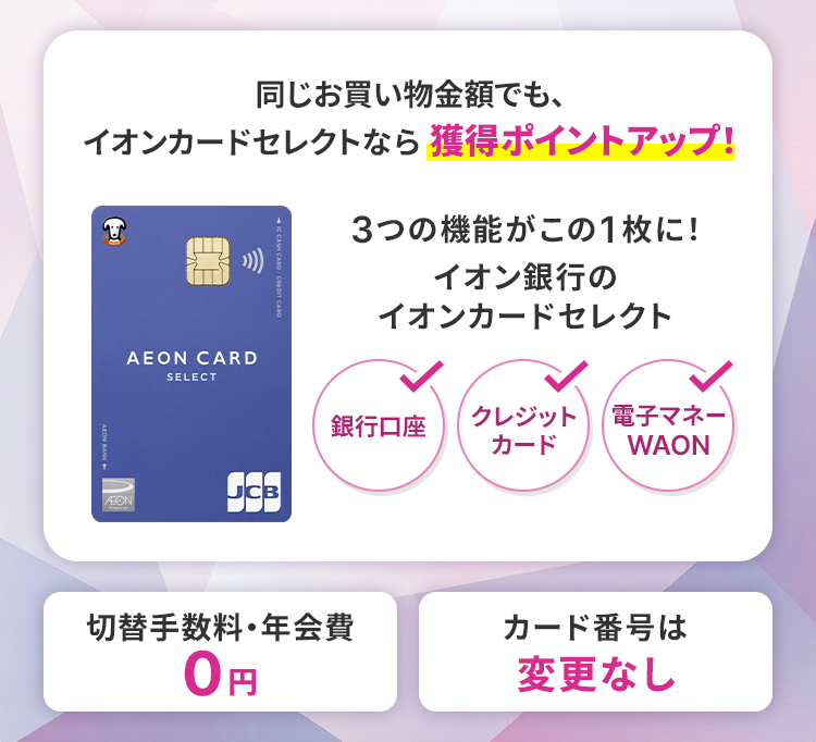 同じお買い物金額でも、イオンカードセレクトなら獲得ポイントアップ！ 3つの機能がこの1枚に！イオン銀行のイオンカードセレクト 銀行口座 クレジットカード 電子マネーWAON 切替手数料・年会費0円 カード番号は変更なし